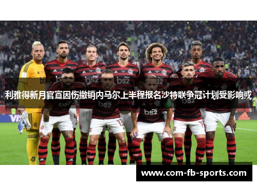 利雅得新月官宣因伤撤销内马尔上半程报名沙特联争冠计划受影响或
