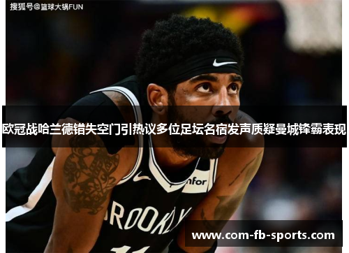 欧冠战哈兰德错失空门引热议多位足坛名宿发声质疑曼城锋霸表现